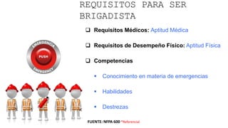 REQUISITOS PARA SER
BRIGADISTA
 Requisitos Médicos: Aptitud Médica
 Requisitos de Desempeño Físico: Aptitud Física
 Competencias
 Conocimiento en materia de emergencias
 Habilidades
 Destrezas
FUENTE: NFPA 600 *Referencial
 