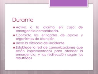 Durante
 Activa a la alarma en caso de
emergencia comprobada.
 Contacta las entidades de apoyo y
organismos de atención
 Lleva la bitácora del incidente
 Establece la red de comunicaciones que
están implementados para atender la
emergencia, y las redirección según los
resultados
 