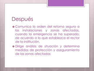 Después
 Comunica la orden del retorno seguro a
las instalaciones y zonas afectadas,
cuando la emergencia se ha superado,
de acuerdo a lo que establezca el rector
de la institución.
 Dirige análisis de situación y determina
medidas de protección y aseguramiento
de las zonas afectadas
 