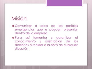 Misión
 Comunicar a seca de las posibles
emergencias que e pueden presentar
dentro de la empresa
 Para así fomentar y garantizar el
conocimiento y orientación de las
acciones a realizar a la hora de cualquier
situación
 