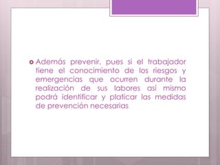  Además prevenir, pues si el trabajador
tiene el conocimiento de los riesgos y
emergencias que ocurren durante la
realización de sus labores así mismo
podrá identificar y platicar las medidas
de prevención necesarias
 
