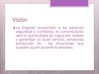 Visión
 La brigada proyectara a las personas
seguridad y confianza, la comunicación
será la oportunidad de capacitar, realizar
y garantizar un buen servicio, brindando
protección en las situaciones que
puedan ocurrir durante la empresa.
 
