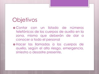 Objetivos
 Contar con un listado de números
telefónicos de los cuerpos de auxilio en la
zona, mismo que deberán de dar a
conocer a todo el personal
 Hacer las llamadas a los cuerpos de
auxilio, según el alto riesgo, emergencia,
siniestro o desastre presente.
 