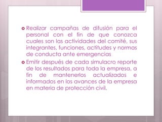  Realizar campañas de difusión para el
personal con el fin de que conozca
cuales son las actividades del comité, sus
integrantes, funciones, actitudes y normas
de conducta ante emergencias
 Emitir después de cada simulacro reporte
de los resultados para toda la empresa, a
fin de mantenerlos actualizados e
informados en los avances de la empresa
en materia de protección civil.
 