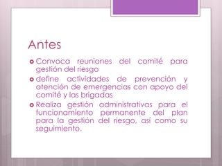 Antes
 Convoca reuniones del comité para
gestión del riesgo
 define actividades de prevención y
atención de emergencias con apoyo del
comité y las brigadas
 Realiza gestión administrativas para el
funcionamiento permanente del plan
para la gestión del riesgo, así como su
seguimiento.
 