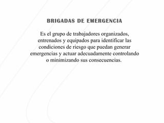 Es el grupo de trabajadores organizados, entrenados y equipados para identificar las condiciones de riesgo que puedan generar emergencias y actuar adecuadamente controlando o minimizando sus consecuencias. BRIGADAS DE EMERGENCIA