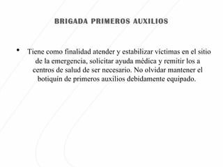BRIGADA PRIMEROS AUXILIOS Tiene como finalidad atender y estabilizar víctimas en el sitio de la emergencia, solicitar ayuda médica y remitir los a centros de salud de ser necesario. No olvidar mantener el botiquín de primeros auxilios debidamente equipado.