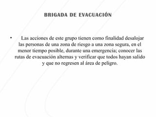 BRIGADA DE EVACUACIÓN Las acciones de este grupo tienen como finalidad desalojar las personas de una zona de riesgo a una zona segura, en el menor tiempo posible, durante una emergencia; conocer las rutas de evacuación alternas y verificar que todos hayan salido y que no regresen al área de peligro.