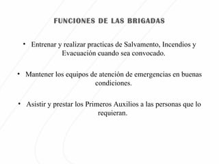 FUNCIONES DE LAS BRIGADAS Entrenar y realizar practicas de Salvamento, Incendios y Evacuación cuando sea convocado. Mantener los equipos de atención de emergencias en buenas condiciones. Asistir y prestar los Primeros Auxilios a las personas que lo requieran.