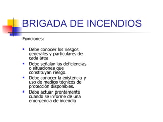 BRIGADA DE INCENDIOS Funciones: Debe conocer los riesgos generales y particulares de cada área Debe señalar las deficiencias o situaciones que constituyan riesgo. Debe conocer la existencia y uso de medios técnicos de protección disponibles. Debe actuar prontamente cuando se informe de una emergencia de incendio  