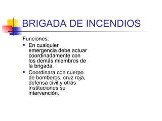 BRIGADA DE INCENDIOS Funciones: En cualquier emergencia debe actuar coordinadamente con los demás miembros de la brigada. Coordinara con cuerpo de bomberos, cruz roja, defensa civil,y otras instituciones su intervención. 
