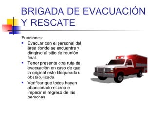 BRIGADA DE EVACUACIÓN Y RESCATE Funciones: Evacuar con el personal del área donde se encuentre y dirigirse al sitio de reunión final. Tener presente otra ruta de evacuación en caso de que la original este bloqueada u obstaculizada. Verificar que todos hayan abandonado el área e impedir el regreso de las personas. 