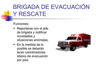 BRIGADA DE EVACUACIÓN Y RESCATE Funciones: Reportarse con el jefe de brigada y notificar novedades y situaciones anómalas. En la medida de lo posible se deberán tener coordinadores lideres de evacuación por piso 