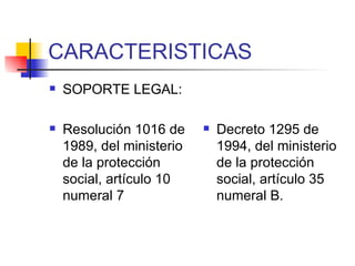 CARACTERISTICAS SOPORTE LEGAL: Resolución 1016 de 1989, del ministerio de la protección social, artículo 10 numeral 7 Decreto 1295 de 1994, del ministerio de la protección social, artículo 35 numeral B. 