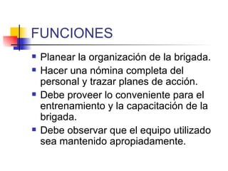 FUNCIONES Planear la organización de la brigada. Hacer una nómina completa del personal y trazar planes de acción. Debe proveer lo conveniente para el entrenamiento y la capacitación de la brigada. Debe observar que el equipo utilizado sea mantenido apropiadamente. 