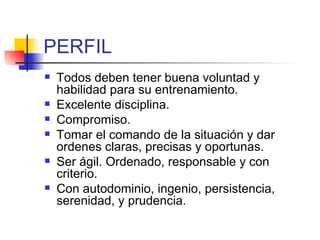 PERFIL Todos deben tener buena voluntad y habilidad para su entrenamiento. Excelente disciplina. Compromiso. Tomar el comando de la situación y dar ordenes claras, precisas y oportunas. Ser ágil. Ordenado, responsable y con criterio. Con autodominio, ingenio, persistencia, serenidad, y prudencia. 