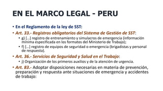 EN EL MARCO LEGAL - PERU
• En el Reglamento de la ley de SST:
• Art. 33.- Registros obligatorios del Sistema de Gestión de SST:
• g) […] registro de entrenamiento y simulacros de emergencia (información
mínima especificada en los formatos del Ministerio de Trabajo);
• f) […] registro de equipos de seguridad o emergencia (brigadistas y personal
de respuesta).
• Art. 36.- Servicios de Seguridad y Salud en el Trabajo:
• j) Organización de los primeros auxilios y de la atención de urgencia.
• Art. 83.- Adoptar disposiciones necesarias en materia de prevención,
preparación y respuesta ante situaciones de emergencia y accidentes
de trabajo:
 