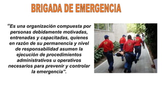 “Es una organización compuesta por
personas debidamente motivadas,
entrenadas y capacitadas, quienes
en razón de su permanencia y nivel
de responsabilidad asumen la
ejecución de procedimientos
administrativos u operativos
necesarios para prevenir y controlar
la emergencia”.
 