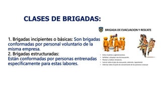 CLASES DE BRIGADAS:
1. Brigadas incipientes o básicas: Son brigadas
conformadas por personal voluntario de la
misma empresa.
2. Brigadas estructuradas:
Están conformadas por personas entrenadas
específicamente para estas labores.
 