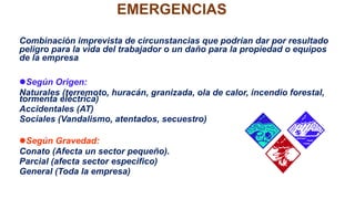 EMERGENCIAS
Combinación imprevista de circunstancias que podrían dar por resultado
peligro para la vida del trabajador o un daño para la propiedad o equipos
de la empresa.
Según Origen:
Naturales (terremoto, huracán, granizada, ola de calor, incendio forestal,
tormenta eléctrica)
Accidentales (AT)
Sociales (Vandalismo, atentados, secuestro)
Según Gravedad:
Conato (Afecta un sector pequeño).
Parcial (afecta sector especifico)
General (Toda la empresa)
 