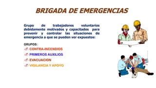 Grupo de trabajadores voluntarios
debidamente motivados y capacitados para
prevenir y controlar las situaciones de
emergencia a que se pueden ver expuestos:
GRUPOS:
 CONTRA-INCENDIOS
 PRIMEROS AUXILIOS
 EVACUACION
 VIGILANCIA Y APOYO
BRIGADA DE EMERGENCIAS
 