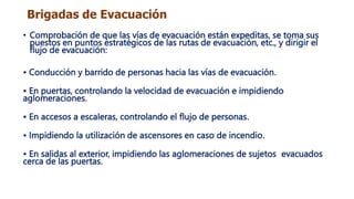 Brigadas de Evacuación
• Comprobación de que las vías de evacuación están expeditas, se toma sus
puestos en puntos estratégicos de las rutas de evacuación, etc., y dirigir el
flujo de evacuación:
• Conducción y barrido de personas hacia las vías de evacuación.
• En puertas, controlando la velocidad de evacuación e impidiendo
aglomeraciones.
• En accesos a escaleras, controlando el flujo de personas.
• Impidiendo la utilización de ascensores en caso de incendio.
• En salidas al exterior, impidiendo las aglomeraciones de sujetos evacuados
cerca de las puertas.
 