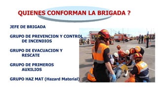 QUIENES CONFORMAN LA BRIGADA ?
JEFE DE BRIGADA
GRUPO DE PREVENCION Y CONTROL
DE INCENDIOS
GRUPO DE EVACUACION Y
RESCATE
GRUPO DE PRIMEROS
AUXILIOS
GRUPO HAZ MAT (Hazard Material)
 