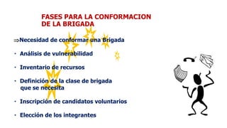 FASES PARA LA CONFORMACION
DE LA BRIGADA
Necesidad de conformar una Brigada
Análisis de vulnerabilidad
Inventario de recursos
Definición de la clase de brigada
que se necesita
Inscripción de candidatos voluntarios
Elección de los integrantes
 