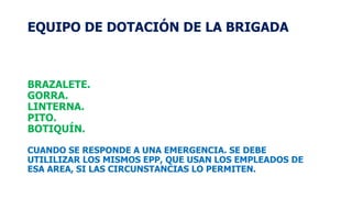 EQUIPO DE DOTACIÓN DE LA BRIGADA
BRAZALETE.
GORRA.
LINTERNA.
PITO.
BOTIQUÍN.
CUANDO SE RESPONDE A UNA EMERGENCIA. SE DEBE
UTILILIZAR LOS MISMOS EPP, QUE USAN LOS EMPLEADOS DE
ESA AREA, SI LAS CIRCUNSTANCIAS LO PERMITEN.
 