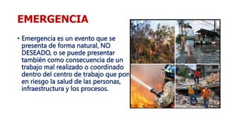 EMERGENCIA
• Emergencia es un evento que se
presenta de forma natural, NO
DESEADO, o se puede presentar
también como consecuencia de un
trabajo mal realizado o coordinado
dentro del centro de trabajo que pone
en riesgo la salud de las personas,
infraestructura y los procesos.
 