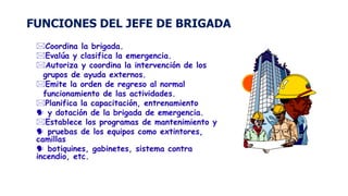 FUNCIONES DEL JEFE DE BRIGADA
Coordina la brigada.
Evalúa y clasifica la emergencia.
Autoriza y coordina la intervención de los
grupos de ayuda externos.
Emite la orden de regreso al normal
funcionamiento de las actividades.
Planifica la capacitación, entrenamiento
 y dotación de la brigada de emergencia.
Establece los programas de mantenimiento y
 pruebas de los equipos como extintores,
camillas
 botiquines, gabinetes, sistema contra
incendio, etc.
 