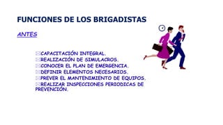 FUNCIONES DE LOS BRIGADISTAS
ANTES
CAPACITACIÓN INTEGRAL.
REALIZACIÓN DE SIMULACROS.
CONOCER EL PLAN DE EMERGENCIA.
DEFINIR ELEMENTOS NECESARIOS.
PREVER EL MANTENIMIENTO DE EQUIPOS.
REALIZAR INSPECCIONES PERIODICAS DE
PREVENCIÓN.
 