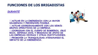 FUNCIONES DE LOS BRIGADISTAS
DURANTE
ACTUAR EN LA EMERGENCIA CON LA MAYOR
DILIGENCIA Y PREVENCIÓN POSIBLE.
ACTUAR COORDINADAMENTE CON LOS DEMÁS
GRUPOS OPERATIVOS DE LA EMPRESA.
COORDINAR CON EL CUERPO DE BOMBEROS, CRUZ
ROJA, DEFENSA CIVIL Y BRIGADAS DE APOYO DE
LAS EMPRESAS VECINAS Y OTRAS INSTITUCIONES.
PROMOVER LA TRANQUILIDAD ATENUNANDO EL
IMPACTO DE LA EMERGENCIA.
 