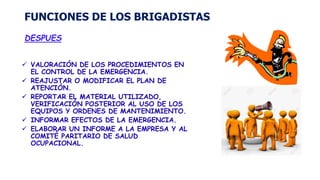 FUNCIONES DE LOS BRIGADISTAS
DESPUES
 VALORACIÓN DE LOS PROCEDIMIENTOS EN
EL CONTROL DE LA EMERGENCIA.
 REAJUSTAR O MODIFICAR EL PLAN DE
ATENCIÓN.
 REPORTAR EL MATERIAL UTILIZADO,
VERIFICACIÓN POSTERIOR AL USO DE LOS
EQUIPOS Y ORDENES DE MANTENIMIENTO.
 INFORMAR EFECTOS DE LA EMERGENCIA.
 ELABORAR UN INFORME A LA EMPRESA Y AL
COMITÉ PARITARIO DE SALUD
OCUPACIONAL.
 