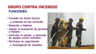 GRUPO CONTRA INCENDIO
FUNCIONES
• Proceder en forma técnica
y ordenada en una extinción.
• Remoción y limpieza.
• Apoyar la evacuación de personas
y equipos.
• Controlar el estado y ubicación
de equipos contra incendios.
• Participar en capacitación
e investigación de incendios.
 