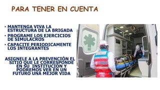 PARA TENER EN CUENTA
• MANTENGA VIVA LA
ESTRUCTURA DE LA BRIGADA
• PROGRAME LOS EJERCICIOS
DE SIMULACROS
• CAPACITE PERIODICAMENTE
LOS INTEGRANTES
ASIGNELE A LA PREVENCIÓN EL
SITIO QUE LE CORRESPONDE
EN SU INSTITUCIÓN Y
PODREMOS VER EN UN
FUTURO UNA MEJOR VIDA
 