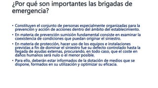 ¿Por qué son importantes las brigadas de
emergencia?
• Constituyen el conjunto de personas especialmente organizadas para la
prevención y acción de acciones dentro del ámbito del establecimiento.
• En materia de prevención sumisión fundamental consiste en examinar la
coexistencia de condiciones que puedan originar el siniestro.
• En materia de protección, hacer uso de los equipos e instalaciones
previstas a fin de dominar el siniestro fue su defecto controlado hasta la
llegada de ayudas externas, procurando, en todo caso, que el coste en
daños humanos será nulo o el menor posible.
• Para ello, deberán estar informados de la dotación de medios que se
dispone, formados en su utilización y optimizar su eficacia.
 