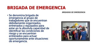BRIGADA DE EMERGENCIA
• Se denomina brigada de
emergencia al grupo de
trabajadores que se encuentran
debidamente organizados,
entrenados y equipados para
estar en la absoluta capacidad de
identificar las condiciones de
riesgo y se encuentran
entrenados para actuar
oportunamente ante situaciones
de emergencia.
 