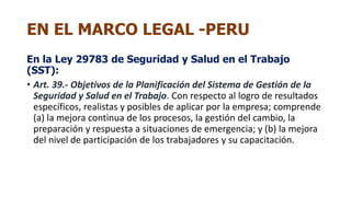EN EL MARCO LEGAL -PERU
En la Ley 29783 de Seguridad y Salud en el Trabajo
(SST):
• Art. 39.- Objetivos de la Planificación del Sistema de Gestión de la
Seguridad y Salud en el Trabajo. Con respecto al logro de resultados
específicos, realistas y posibles de aplicar por la empresa; comprende
(a) la mejora continua de los procesos, la gestión del cambio, la
preparación y respuesta a situaciones de emergencia; y (b) la mejora
del nivel de participación de los trabajadores y su capacitación.
 