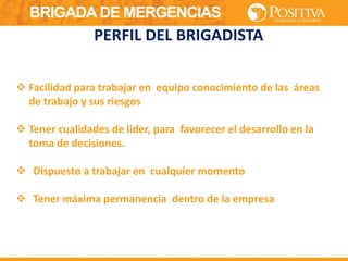 BRIGADA DE MERGENCIAS
 Facilidad para trabajar en equipo conocimiento de las áreas
de trabajo y sus riesgos
 Tener cualidades de líder, para favorecer el desarrollo en la
toma de decisiones.
 Dispuesto a trabajar en cualquier momento
 Tener máxima permanencia dentro de la empresa
PERFIL DEL BRIGADISTA
 