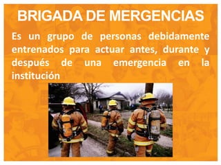 BRIGADA DE MERGENCIAS
Es un grupo de personas debidamente
entrenados para actuar antes, durante y
después de una emergencia en la
institución
 