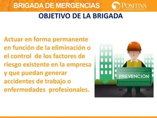 BRIGADA DE MERGENCIAS
Actuar en forma permanente
en función de la eliminación o
el control de los factores de
riesgo existente en la empresa
y que puedan generar
accidentes de trabajo o
enfermedades profesionales.
OBJETIVO DE LA BRIGADA
 