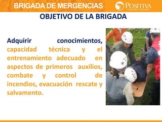 BRIGADA DE MERGENCIAS
Adquirir conocimientos,
capacidad técnica y el
entrenamiento adecuado en
aspectos de primeros auxilios,
combate y control de
incendios, evacuación rescate y
salvamento.
OBJETIVO DE LA BRIGADA
 
