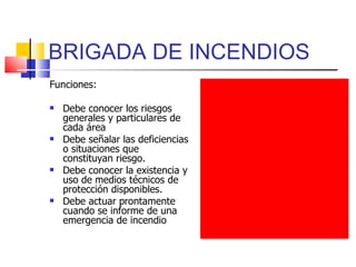 BRIGADA DE INCENDIOS Funciones: Debe conocer los riesgos generales y particulares de cada área Debe señalar las deficiencias o situaciones que constituyan riesgo. Debe conocer la existencia y uso de medios técnicos de protección disponibles. Debe actuar prontamente cuando se informe de una emergencia de incendio  