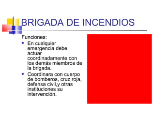 BRIGADA DE INCENDIOS Funciones: En cualquier emergencia debe actuar coordinadamente con los demás miembros de la brigada. Coordinara con cuerpo de bomberos, cruz roja, defensa civil,y otras instituciones su intervención. 