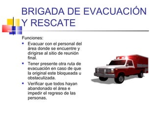 BRIGADA DE EVACUACIÓN Y RESCATE Funciones: Evacuar con el personal del área donde se encuentre y dirigirse al sitio de reunión final. Tener presente otra ruta de evacuación en caso de que la original este bloqueada u obstaculizada. Verificar que todos hayan abandonado el área e impedir el regreso de las personas. 