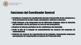 Funciones del Coordinador General
Establecer el puesto de coordinación durante el desarrollo de los simulacros o
de la presencia de un alto riesgo, emergencia, siniestro o desastre.
Pedir informes a los integrantes de las diferentes brigadas sobre la situación
del inmueble o de las personas en caso de una emergencia.
Realizar un informe periódico de las condiciones del inmueble.
Pedir al jefe de la brigada de mantenimiento los avances del programa de
mantenimiento.
Solicitar los avances de capacitación de las brigadas, fomentando programas
permanentes de capacitación en materia de Protección Civil.
 