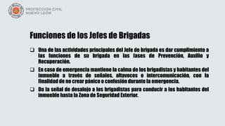 Funciones de los Jefes de Brigadas
 Una de las actividades principales del Jefe de brigada es dar cumplimiento a
las funciones de su brigada en las fases de Prevención, Auxilio y
Recuperación.
 En caso de emergencia mantiene la calma de los brigadistas y habitantes del
inmueble a través de señales, altavoces o intercomunicación, con la
finalidad de no crear pánico o confusión durante la emergencia.
 Da la señal de desalojo a los brigadistas para conducir a los habitantes del
inmueble hasta la Zona de Seguridad Exterior.
 