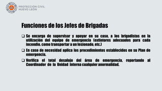 Funciones de los Jefes de Brigadas
 Se encarga de supervisar y apoyar en su caso, a los brigadistas en la
utilización del equipo de emergencia (extintores adecuados para cada
incendio. como transportar a un lesionado, etc.)
 En caso de necesidad aplica los procedimientos establecidos en su Plan de
emergencia.
 Verifica el total desalojo del área de emergencia, reportando al
Coordinador de la Unidad Interna cualquier anormalidad.
 