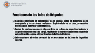 Funciones de los Jefes de Brigadas
Mantiene Informado al Coordinador de la Unidad, sobre el desarrollo de la
emergencia y las acciones realizadas. Sugiriéndole en su caso, propuestas
alternas para controlar la emergencia.
Dentro de sus funciones está el pasar lista en la Zona de seguridad exterior a
las personas que tiene a su cargo, reportando si fuera necesario las ausencias
y el motivo si lo conoce, al Coordinador de la Unidad Interna.
Debe mantener el orden y control de los evacuados en la Zona de Seguridad
Exterior.
 